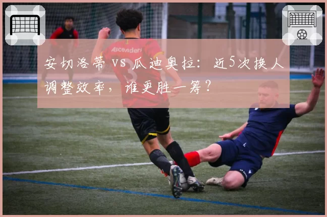 安切洛蒂 vs 瓜迪奥拉：近5次换人调整效率，谁更胜一筹？