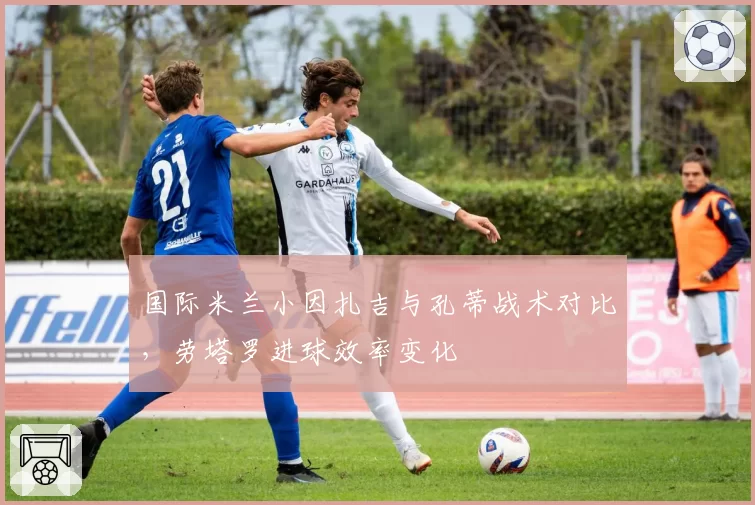 国际米兰小因扎吉与孔蒂战术对比，劳塔罗进球效率变化