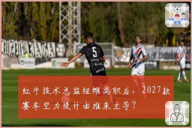 红牛技术总监纽维离职后，2027款赛车空力设计由谁来主导？