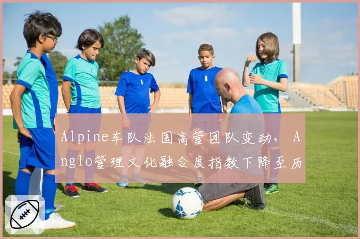 Alpine车队法国高管团队变动， Anglo管理文化融合度指数下降至历史新低