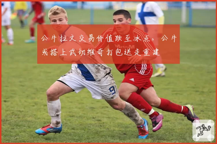 公牛拉文交易价值跌至冰点，公牛或搭上武切维奇打包送走重建