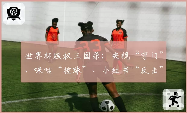 世界杯版权三国杀:央视“守门”、咪咕“控球”、小红书“反击”