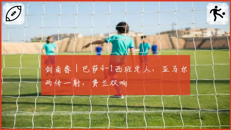 剑南春｜巴萨4-1西班牙人，亚马尔两传一射，费兰双响