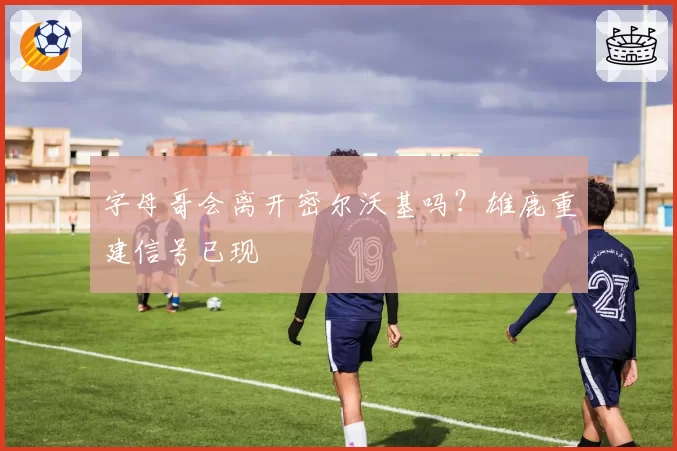 字母哥会离开密尔沃基吗？雄鹿重建信号已现
