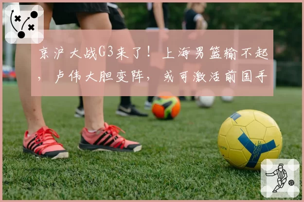 京沪大战G3来了！上海男篮输不起，卢伟大胆变阵，或可激活前国手