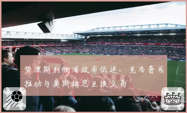 努涅斯利物浦效率低迷，克洛普或推动与奥斯梅恩互换交易