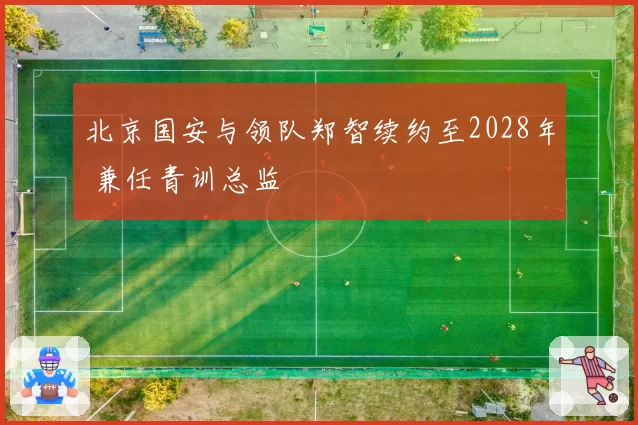北京国安与领队郑智续约至2028年 兼任青训总监