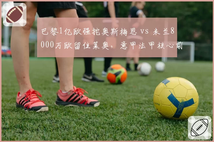 巴黎1亿欧强挖奥斯梅恩 vs 米兰8000万欧留住莱奥，意甲法甲核心前锋保卫战