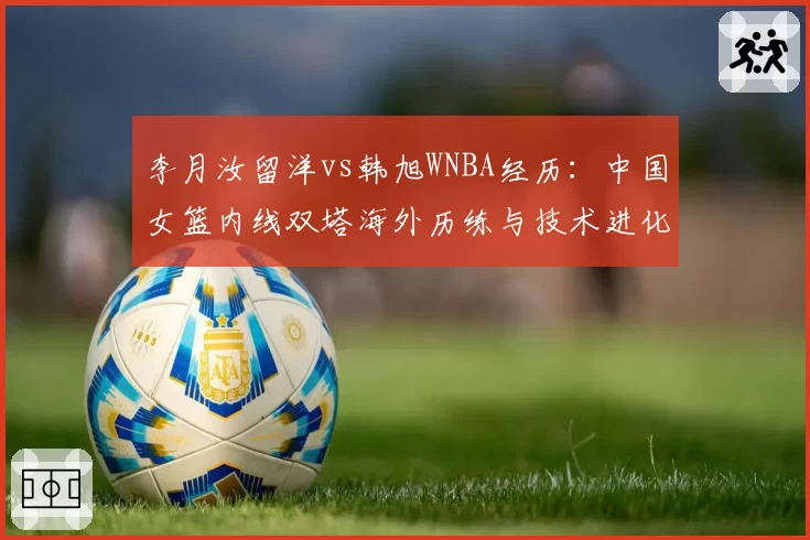李月汝留洋vs韩旭WNBA经历：中国女篮内线双塔海外历练与技术进化对比