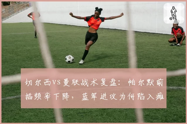 切尔西vs曼联战术复盘：帕尔默前插频率下降，蓝军进攻为何陷入瘫痪？
