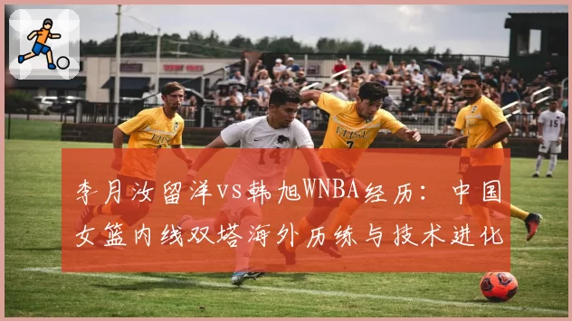 李月汝留洋vs韩旭WNBA经历：中国女篮内线双塔海外历练与技术进化对比