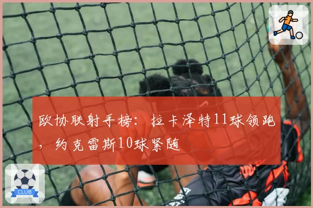 欧协联射手榜：拉卡泽特11球领跑，约克雷斯10球紧随
