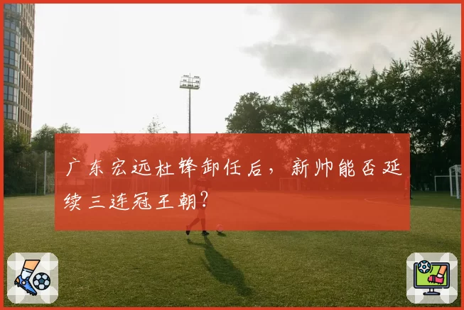 广东宏远杜锋卸任后，新帅能否延续三连冠王朝？