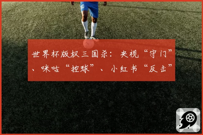 世界杯版权三国杀：央视“守门”、咪咕“控球”、小红书“反击”
