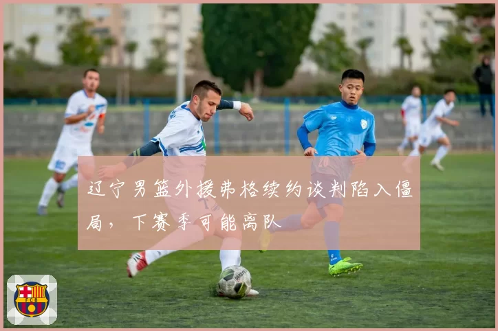 辽宁男篮外援弗格续约谈判陷入僵局，下赛季可能离队