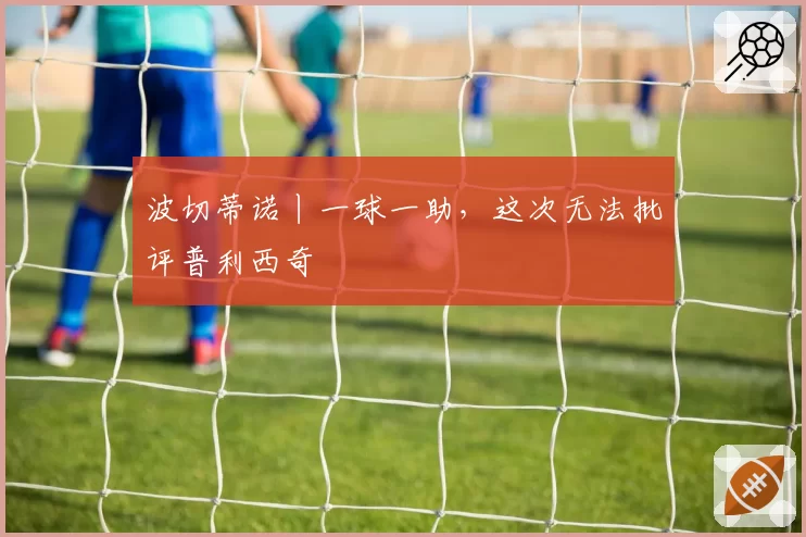波切蒂诺丨一球一助，这次无法批评普利西奇